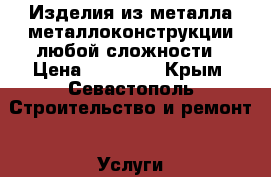 Изделия из металла,металлоконструкции любой сложности › Цена ­ 10 000 - Крым, Севастополь Строительство и ремонт » Услуги   